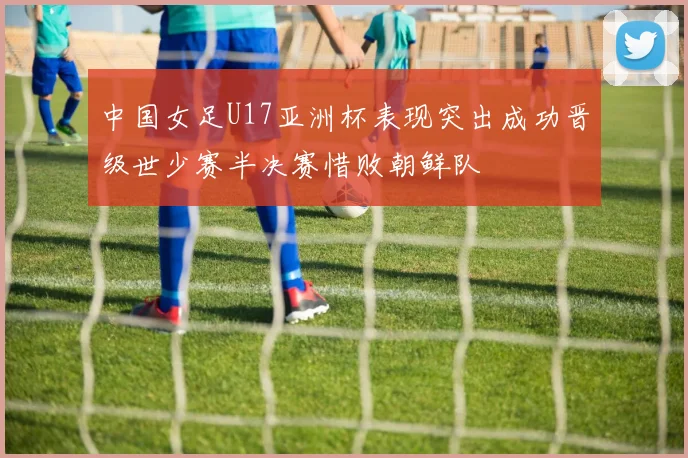 中国女足U17亚洲杯表现突出成功晋级世少赛半决赛惜败朝鲜队