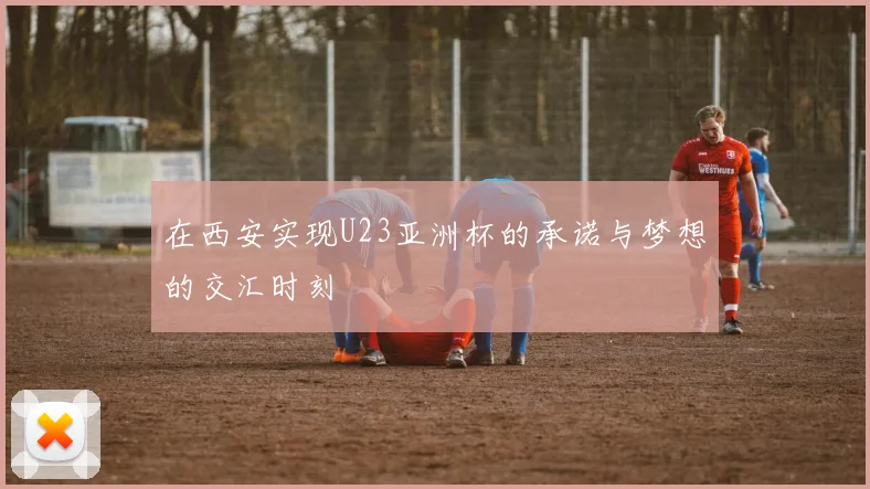 在西安实现U23亚洲杯的承诺与梦想的交汇时刻